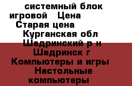 системный блок игровой › Цена ­ 15 000 › Старая цена ­ 15 000 - Курганская обл., Шадринский р-н, Шадринск г. Компьютеры и игры » Настольные компьютеры   